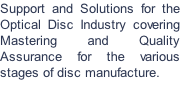 Support and Solutions for the Optical Disc Industry covering Mastering and Quality Assurance for the various stages of disc manufacture.